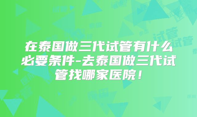 在泰国做三代试管有什么必要条件-去泰国做三代试管找哪家医院！