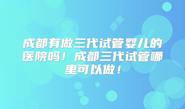 成都有做三代试管婴儿的医院吗!成都三代试管哪里可以做!