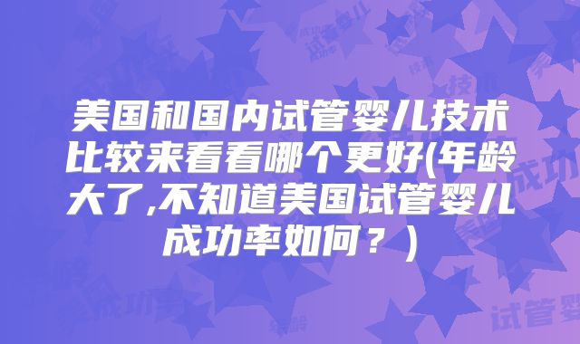 美国和国内试管婴儿技术比较来看看哪个更好(年龄大了,不知道美国试管婴儿成功率如何？)