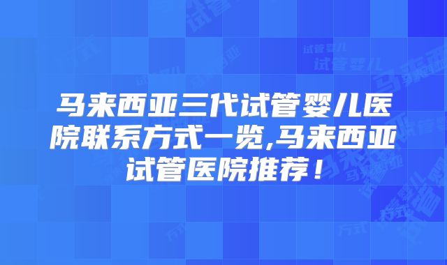 马来西亚三代试管婴儿医院联系方式一览,马来西亚试管医院推荐！