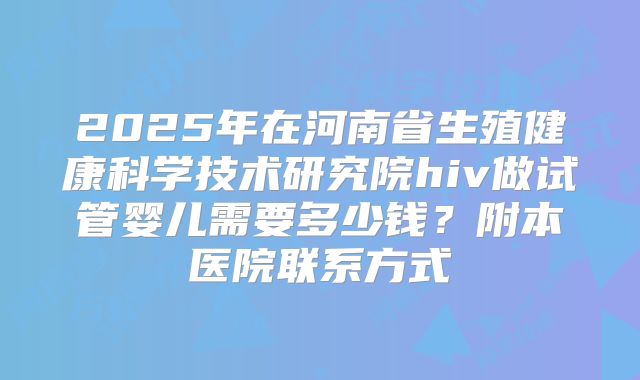 2025年在河南省生殖健康科学技术研究院hiv做试管婴儿需要多少钱？附本医院联系方式