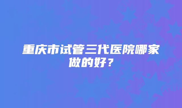 重庆市试管三代医院哪家做的好？