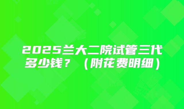 2025兰大二院试管三代多少钱?(附花费明细)