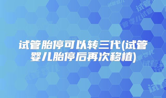 试管胎停可以转三代(试管婴儿胎停后再次移植)