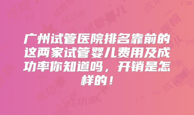 广州试管医院排名靠前的这两家试管婴儿费用及成功率你知道吗，开销是怎样的！