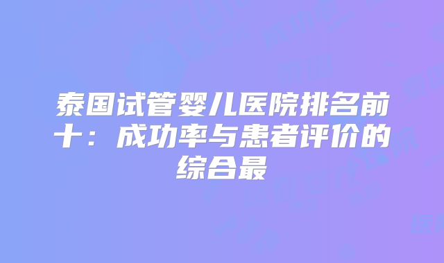 泰国试管婴儿医院排名前十:成功率与患者评价的综合最