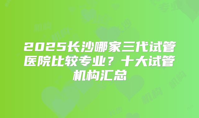 2025长沙哪家三代试管医院比较专业？十大试管机构汇总