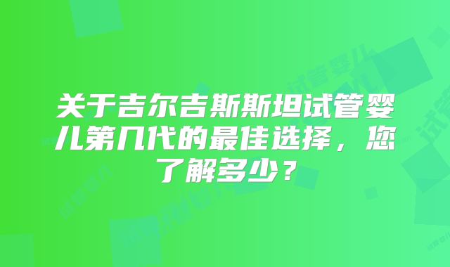 关于吉尔吉斯斯坦试管婴儿第几代的最佳选择，您了解多少？