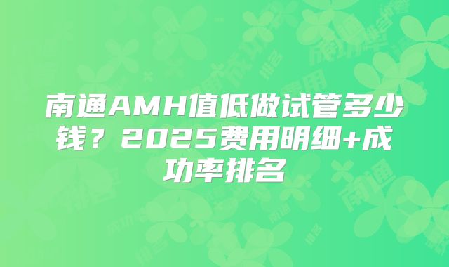 南通AMH值低做试管多少钱？2025费用明细+成功率排名