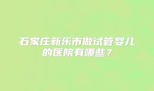 石家庄新乐市做试管婴儿的医院有哪些？