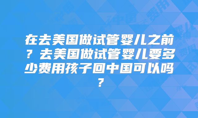 在去美国做试管婴儿之前？去美国做试管婴儿要多少费用孩子回中国可以吗？