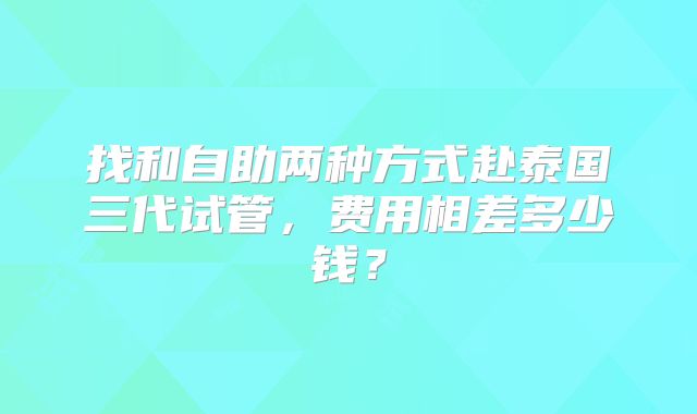 找和自助两种方式赴泰国三代试管，费用相差多少钱？