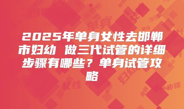 2025年单身女性去邯郸市妇幼 做三代试管的详细步骤有哪些？单身试管攻略