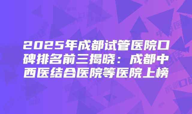 2025年成都试管医院口碑排名前三揭晓：成都中西医结合医院等医院上榜