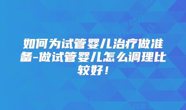 如何为试管婴儿治疗做准备-做试管婴儿怎么调理比较好！