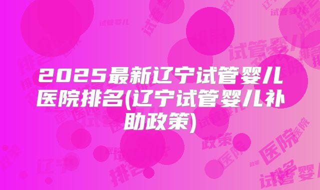 2025最新辽宁试管婴儿医院排名(辽宁试管婴儿补助政策)