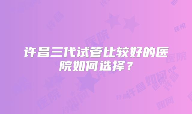 许昌三代试管比较好的医院如何选择？