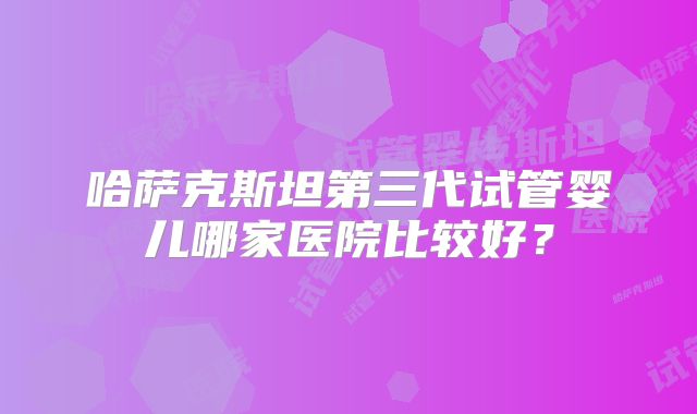 哈萨克斯坦第三代试管婴儿哪家医院比较好？