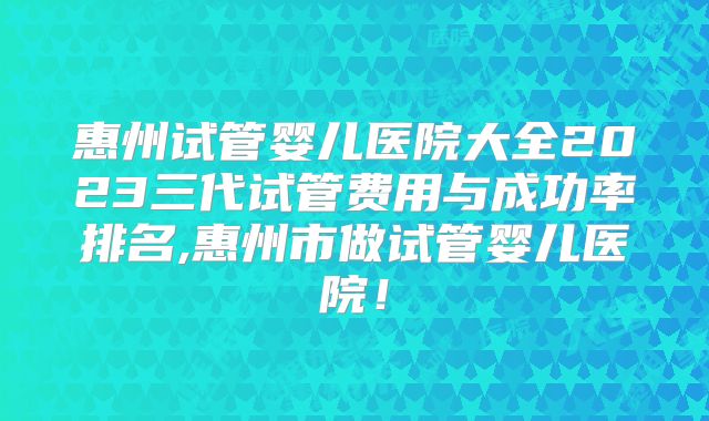 惠州试管婴儿医院大全2023三代试管费用与成功率排名,惠州市做试管婴儿医院！