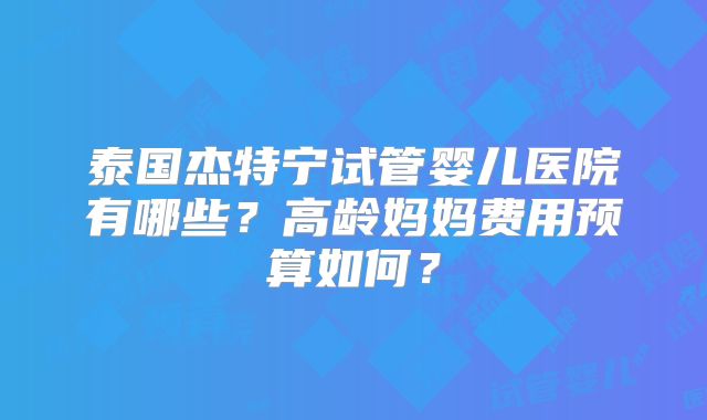 泰国杰特宁试管婴儿医院有哪些？高龄妈妈费用预算如何？