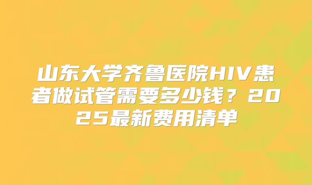 山东大学齐鲁医院HIV患者做试管需要多少钱？2025最新费用清单