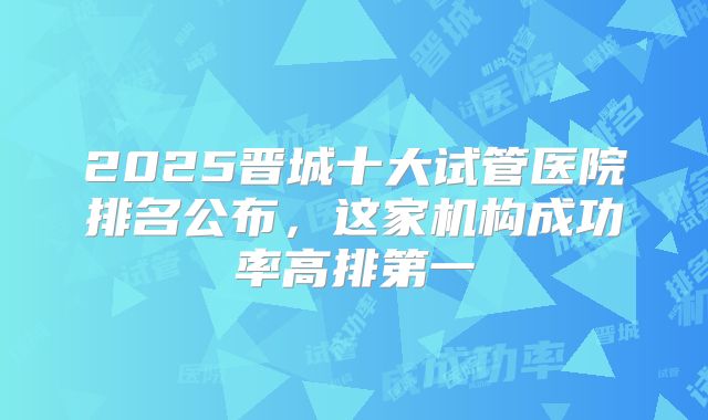 2025晋城十大试管医院排名公布，这家机构成功率高排第一