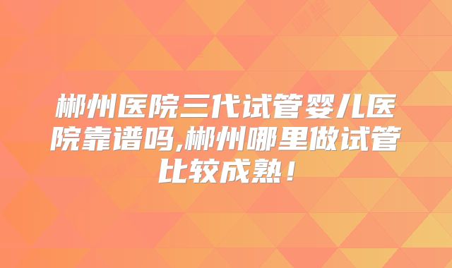 郴州医院三代试管婴儿医院靠谱吗,郴州哪里做试管比较成熟!