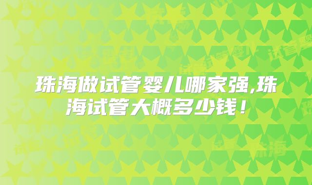 珠海做试管婴儿哪家强,珠海试管大概多少钱!