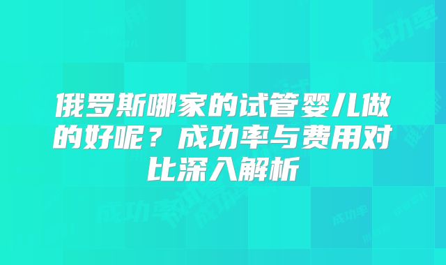 俄罗斯哪家的试管婴儿做的好呢？成功率与费用对比深入解析