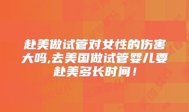 赴美做试管对女性的伤害大吗,去美国做试管婴儿要赴美多长时间！