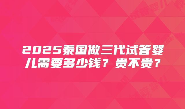 2025泰国做三代试管婴儿需要多少钱？贵不贵？