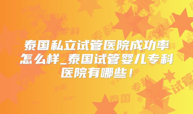 泰国私立试管医院成功率怎么样_泰国试管婴儿专科医院有哪些!