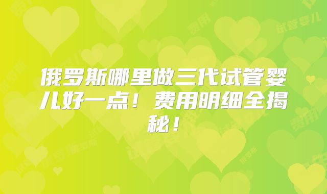 俄罗斯哪里做三代试管婴儿好一点！费用明细全揭秘！