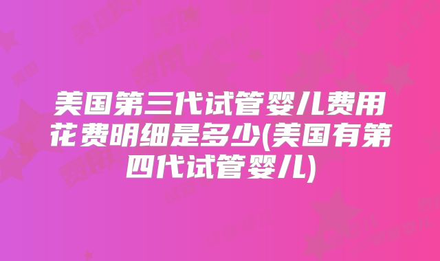 美国第三代试管婴儿费用花费明细是多少(美国有第四代试管婴儿)