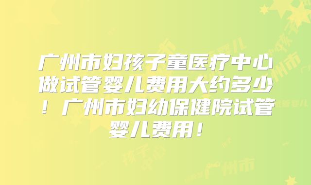 广州市妇孩子童医疗中心做试管婴儿费用大约多少！广州市妇幼保健院试管婴儿费用！