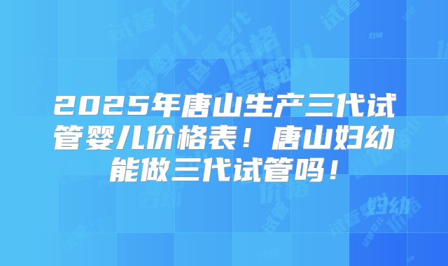 2025年唐山生产三代试管婴儿价格表！唐山妇幼能做三代试管吗！