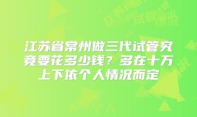 江苏省常州做三代试管究竟要花多少钱？多在十万上下依个人情况而定