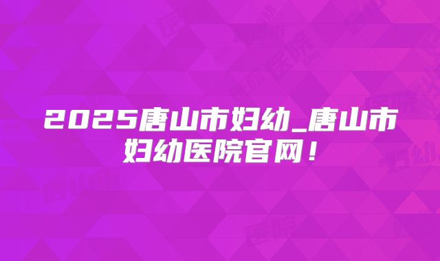 2025唐山市妇幼_唐山市妇幼医院官网！