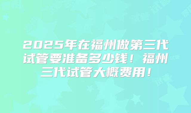 2025年在福州做第三代试管要准备多少钱!福州三代试管大概费用!