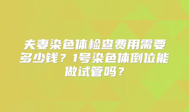 夫妻染色体检查费用需要多少钱?1号染色体倒位能做试管吗?