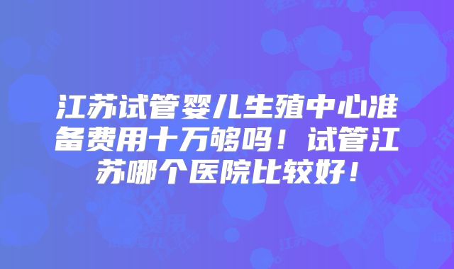 江苏试管婴儿生殖中心准备费用十万够吗!试管江苏哪个医院比较好!