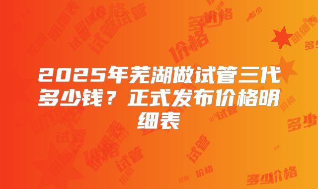 2025年芜湖做试管三代多少钱？正式发布价格明细表