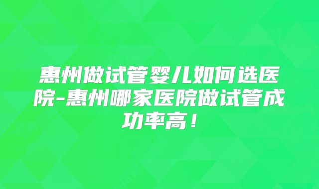 惠州做试管婴儿如何选医院-惠州哪家医院做试管成功率高！