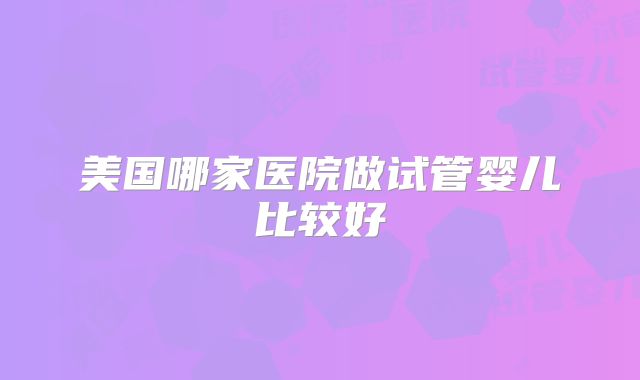 美国哪家医院做试管婴儿比较好