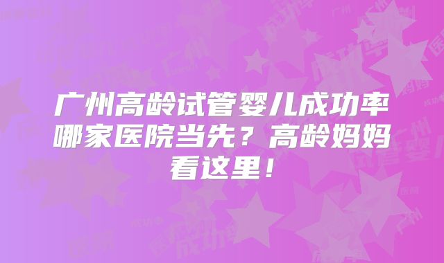 广州高龄试管婴儿成功率哪家医院当先?高龄妈妈看这里!