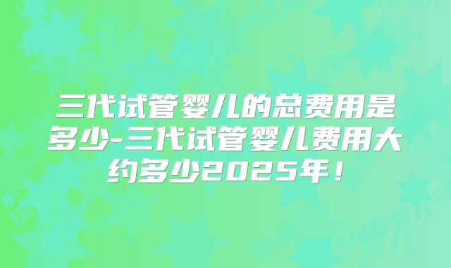 三代试管婴儿的总费用是多少-三代试管婴儿费用大约多少2025年！