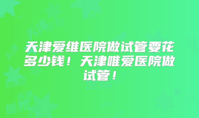 天津爱维医院做试管要花多少钱!天津唯爱医院做试管!