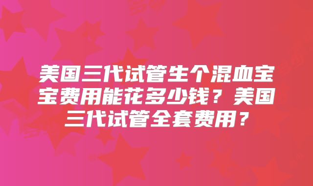 美国三代试管生个混血宝宝费用能花多少钱？美国三代试管全套费用？