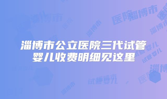 淄博市公立医院三代试管婴儿收费明细见这里