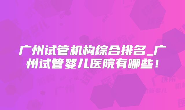 广州试管机构综合排名_广州试管婴儿医院有哪些!
